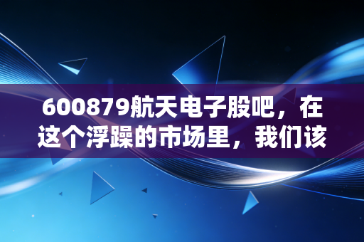 600879航天电子股吧，在这个浮躁的市场里，我们该如何守住一份航天梦？