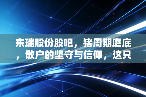 东瑞股份股吧,猪周期磨底,散户的坚守与信仰,这只供港龙头还能翻身吗?