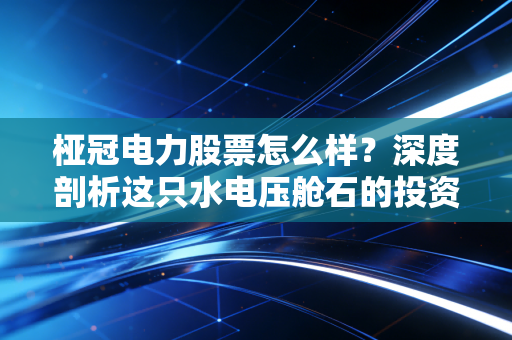 桠冠电力股票怎么样？深度剖析这只水电压舱石的投资价值与风险