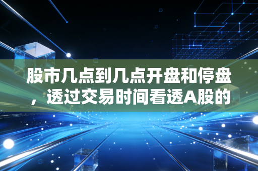 股市几点到几点开盘和停盘,透过交易时间看透A股的心跳与博弈