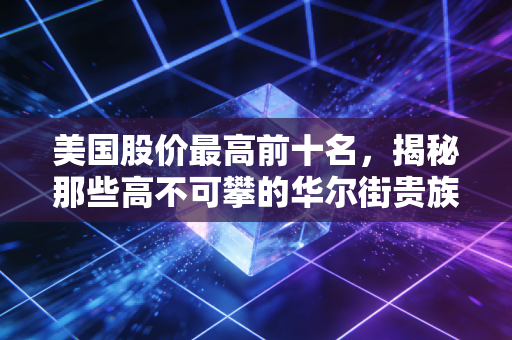 美国股价最高前十名，揭秘那些高不可攀的华尔街贵族，股价贵就代表公司好吗？