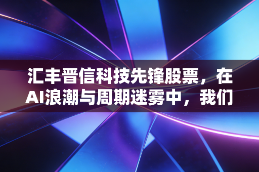 汇丰晋信科技先锋股票，在AI浪潮与周期迷雾中，我们该如何寻找硬科技的长期红利？