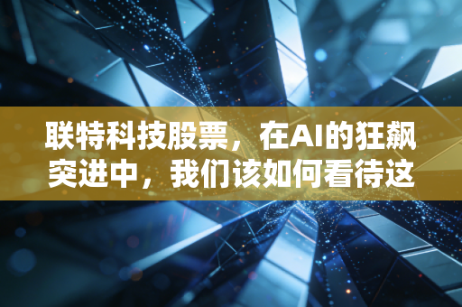 联特科技股票，在AI的狂飙突进中，我们该如何看待这家光模块领域的隐形冠军？