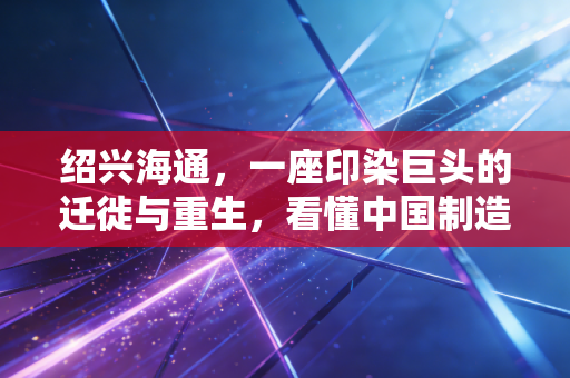 绍兴海通，一座印染巨头的迁徙与重生，看懂中国制造的隐秘代价