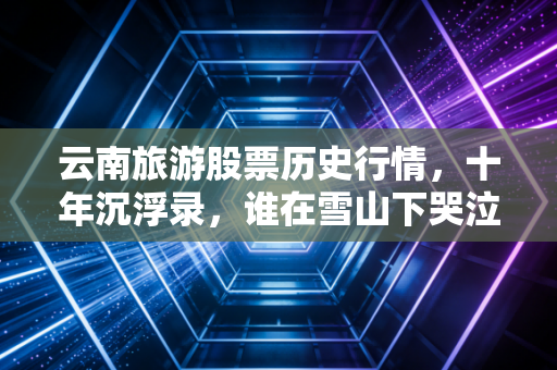 云南旅游股票历史行情,十年沉浮录,谁在雪山下哭泣,谁在洱海边狂笑?