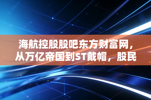 海航控股股吧东方财富网,从万亿帝国到ST戴帽,股民们还在等什么?