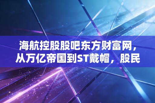 海航控股股吧东方财富网，从万亿帝国到ST戴帽，股民们还在等什么？