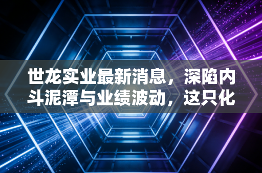 世龙实业最新消息,深陷内斗泥潭与业绩波动,这只化工股还能起泡吗?