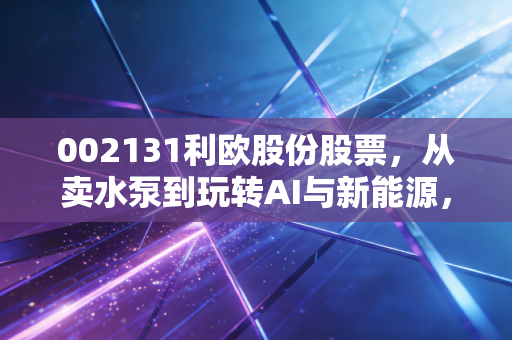 002131利欧股份股票,从卖水泵到玩转AI与新能源,这匹跨界黑马还能疯跑多久?