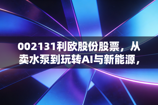 002131利欧股份股票，从卖水泵到玩转AI与新能源，这匹跨界黑马还能疯跑多久？