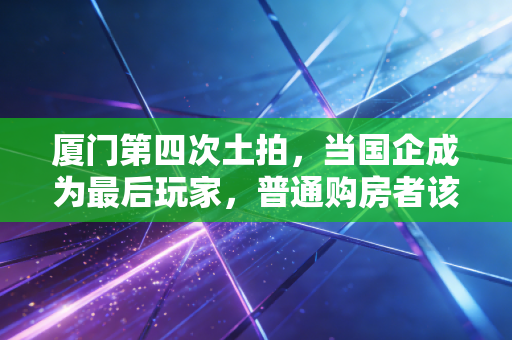 厦门第四次土拍,当国企成为最后玩家,普通购房者该何去何从?