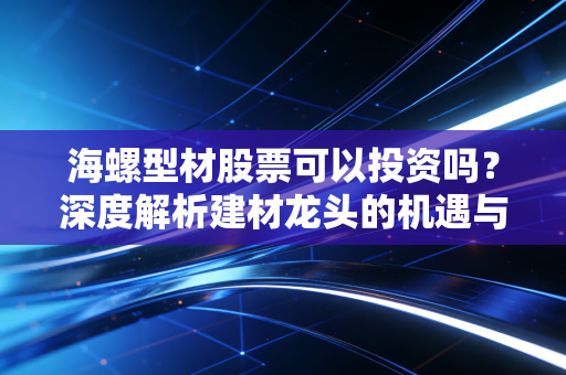 海螺型材股票可以投资吗？深度解析建材龙头的机遇与风险