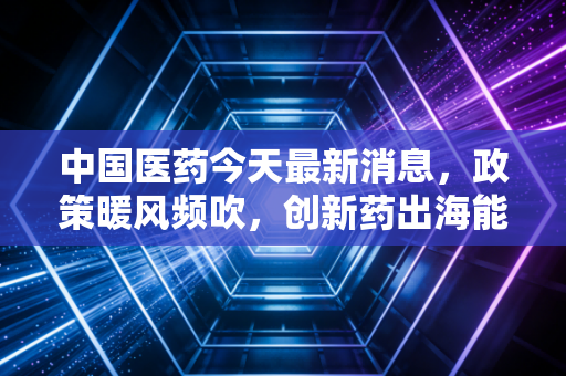 中国医药今天最新消息,政策暖风频吹,创新药出海能否带我们穿越周期,成为下一个财富风口?