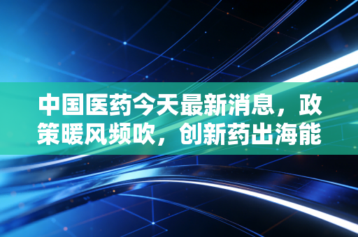 中国医药今天最新消息,政策暖风频吹,创新药出海能否带我们穿越周期,成为下一个财富风口?