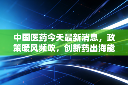 中国医药今天最新消息，政策暖风频吹，创新药出海能否带我们穿越周期，成为下一个财富风口？