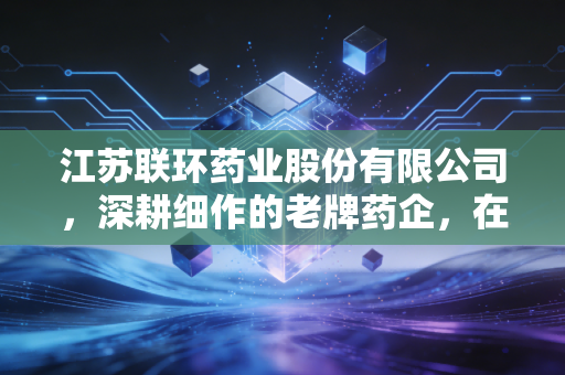 江苏联环药业股份有限公司，深耕细作的老牌药企，在集采风暴中如何守住那份人间烟火