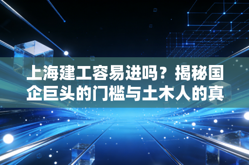上海建工容易进吗？揭秘国企巨头的门槛与土木人的真实生存现状