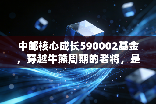 中邮核心成长590002基金，穿越牛熊周期的老将，是否还值得你托付？