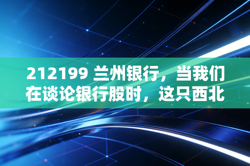 212199 兰州银行，当我们在谈论银行股时，这只西北区域龙头到底值不值得托付？
