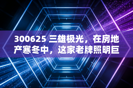 300625 三雄极光,在房地产寒冬中,这家老牌照明巨头还能亮多久?