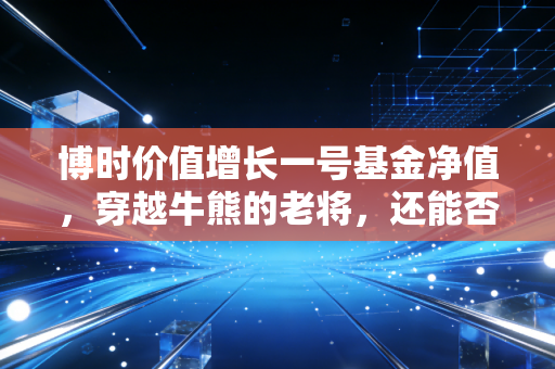 博时价值增长一号基金净值,穿越牛熊的老将,还能否承载我们的财富梦想?