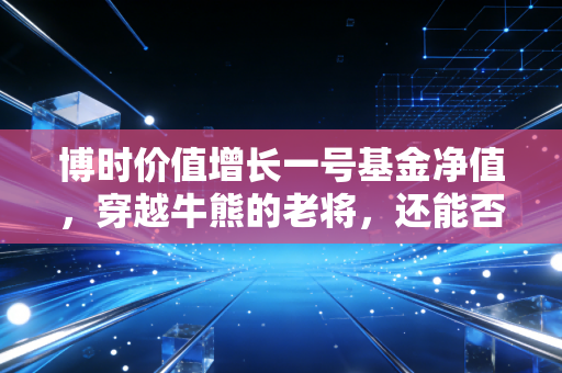 博时价值增长一号基金净值,穿越牛熊的老将,还能否承载我们的财富梦想?