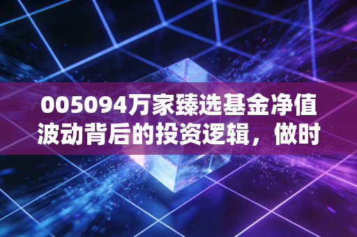 005094万家臻选基金净值波动背后的投资逻辑,做时间的朋友还是惊弓之鸟?
