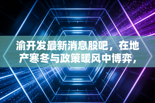 渝开发最新消息股吧,在地产寒冬与政策暖风中博弈,这只重庆本地股还能拿吗?