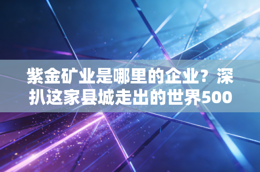 紫金矿业是哪里的企业?深扒这家县城走出的世界500强,如何搅动全球资本江湖