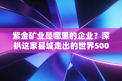 紫金矿业是哪里的企业？深扒这家县城走出的世界500强，如何搅动全球资本江湖