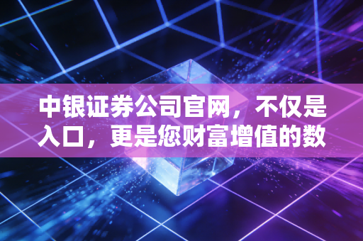 中银证券公司官网,不仅是入口,更是您财富增值的数字灯塔