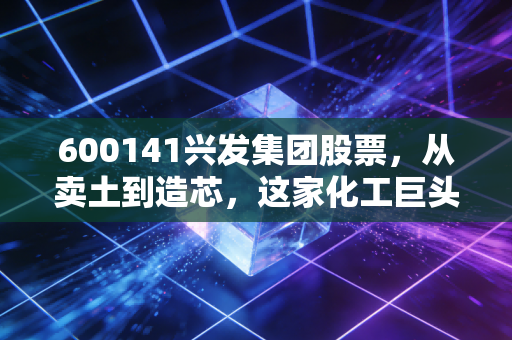 600141兴发集团股票,从卖土到造芯,这家化工巨头的蜕变之路值不值得你重仓押注?