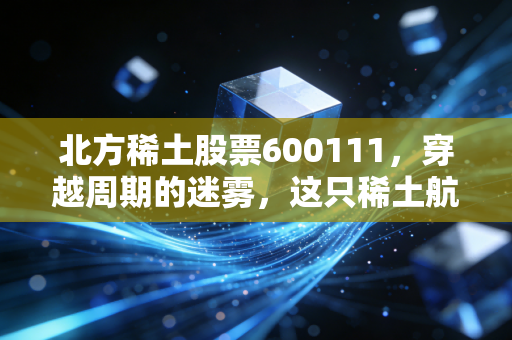 北方稀土股票600111，穿越周期的迷雾，这只稀土航母还能带我们去远方吗？