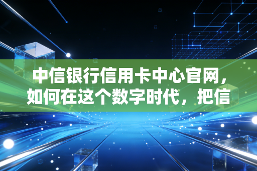 中信银行信用卡中心官网，如何在这个数字时代，把信用卡玩成你的理财外挂