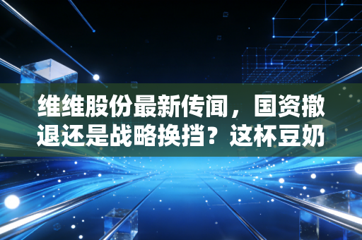 维维股份最新传闻，国资撤退还是战略换挡？这杯豆奶还能喝出什么新花样？
