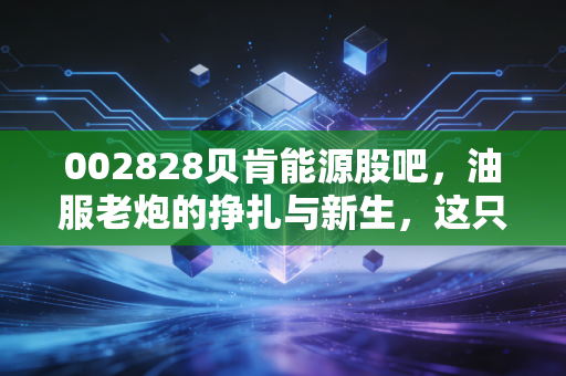 002828贝肯能源股吧,油服老炮的挣扎与新生,这只票到底还能拿吗?