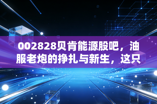002828贝肯能源股吧,油服老炮的挣扎与新生,这只票到底还能拿吗?