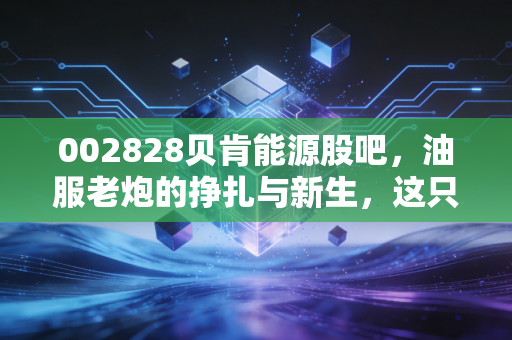 002828贝肯能源股吧，油服老炮的挣扎与新生，这只票到底还能拿吗？