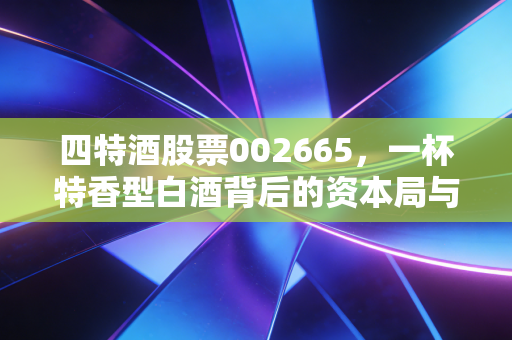 四特酒股票002665，一杯特香型白酒背后的资本局与江西酒王的进击之路