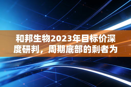 和邦生物2023年目标价深度研判,周期底部的剩者为王与价值回归之路