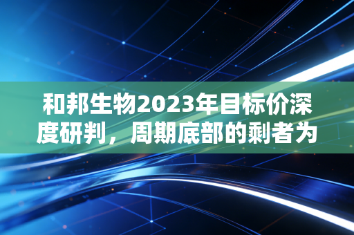 和邦生物2023年目标价深度研判,周期底部的剩者为王与价值回归之路
