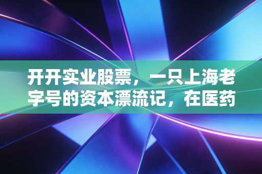 开开实业股票,一只上海老字号的资本漂流记,在医药与壳资源间寻找新航向
