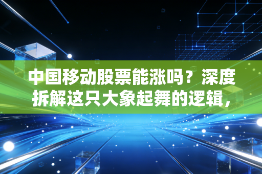 中国移动股票能涨吗？深度拆解这只大象起舞的逻辑，是养老神器还是成长黑马？