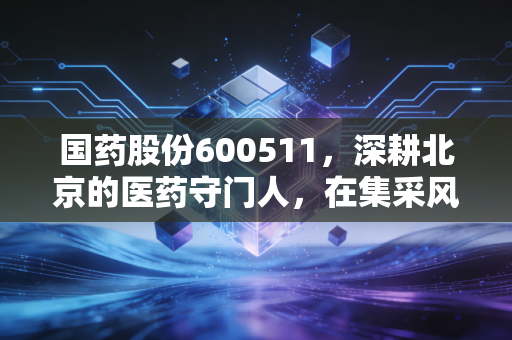 国药股份600511,深耕北京的医药守门人,在集采风暴中寻找确定性