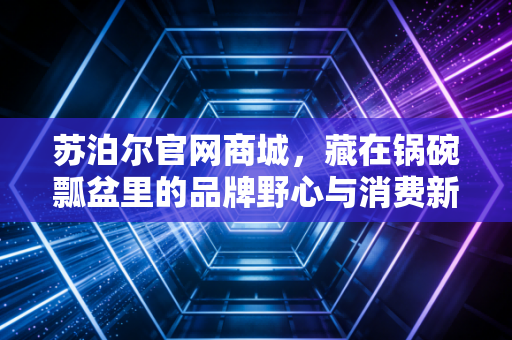 苏泊尔官网商城,藏在锅碗瓢盆里的品牌野心与消费新逻辑
