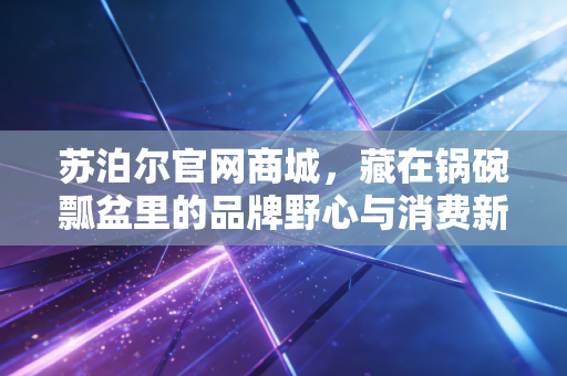 苏泊尔官网商城，藏在锅碗瓢盆里的品牌野心与消费新逻辑