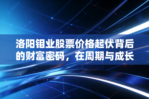 洛阳钼业股票价格起伏背后的财富密码,在周期与成长的夹缝中寻找确定性