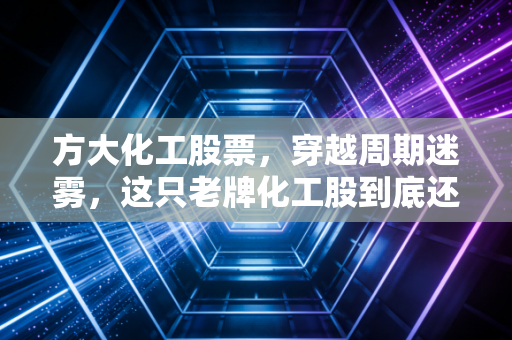 方大化工股票,穿越周期迷雾,这只老牌化工股到底还值不值得我们拿得住?