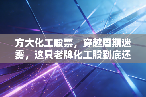 方大化工股票，穿越周期迷雾，这只老牌化工股到底还值不值得我们拿得住？