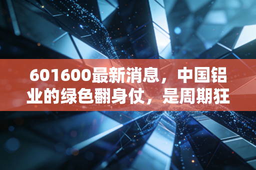 601600最新消息,中国铝业的绿色翻身仗,是周期狂欢还是价值回归?